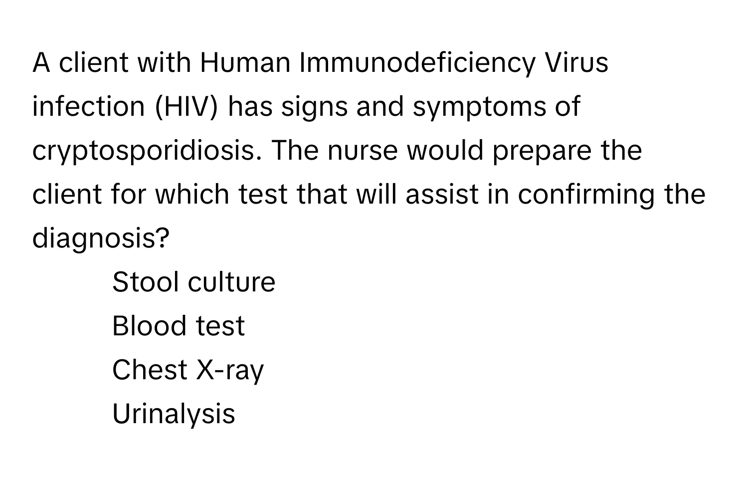 A client with Human Immunodeficiency Virus infection (HIV) has signs and symptoms of cryptosporidiosis. The nurse would prepare the client for which test that will assist in confirming the diagnosis?

1) Stool culture 
2) Blood test 
3) Chest X-ray 
4) Urinalysis