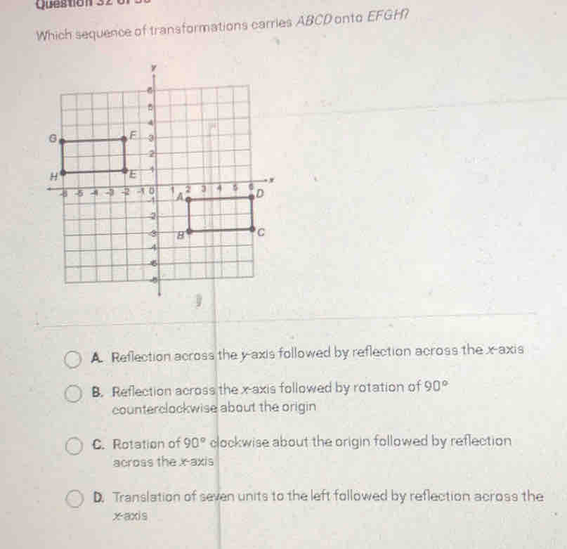 Which sequence of transformations carries ABCD onto EFGH?
A. Reflection across the y-axis followed by reflection across the x-axis
B. Reflection across the x-axis followed by rotation of 90°
counterclockwise about the origin
C. Rotation of 90° clockwise about the origin followed by reflection
across the x-axis
D. Translation of seven units to the left followed by reflection across the
x-axis