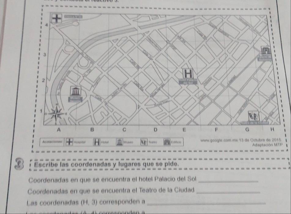 Acutaciones Hospita H Hotel Museo Testro Edifico www.google.com mx 13 de Octubre de 2015 
Adaptación MTP 
Escribe las coordenadas y lugares que se pide. 
Coordenadas en que se encuentra el hotel Palacio del Sol_ 
Coordenadas en que se encuentra el Teatro de la Ciudad_ 
Las coordenadas (H,3) corresponden a_