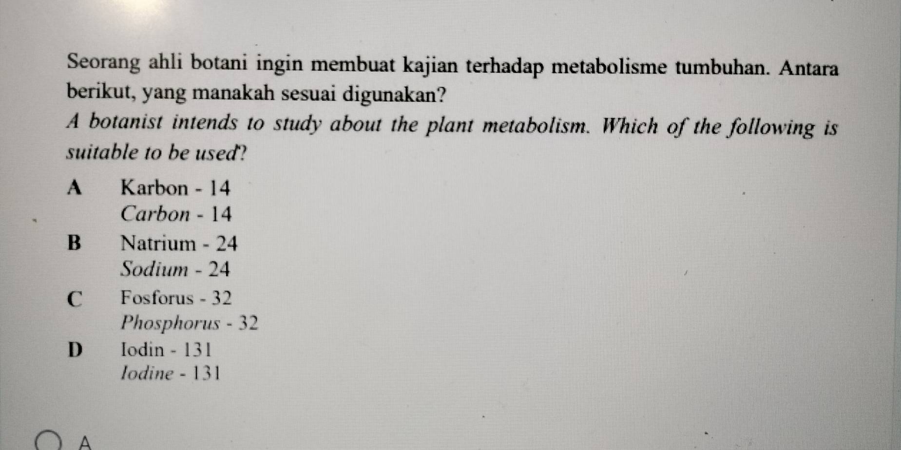 Seorang ahli botani ingin membuat kajian terhadap metabolisme tumbuhan. Antara
berikut, yang manakah sesuai digunakan?
A botanist intends to study about the plant metabolism. Which of the following is
suitable to be used?
A Karbon - 14
Carbon - 14
B Natrium - 24
Sodium - 24
C Fosforus - 32
Phosphorus - 32
D Iodin - 131
Iodine - 131
A