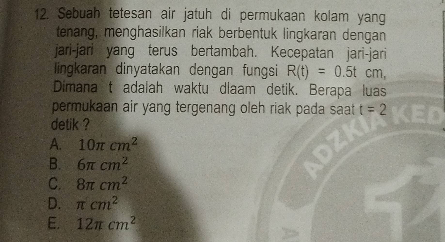 Sebuah tetesan air jatuh di permukaan kolam yang
tenang, menghasilkan riak berbentuk lingkaran dengan
jari-jari yang terus bertambah. Kecepatan jari-jari
lingkaran dinyatakan dengan fungsi R(t)=0.5tcm, 
Dimana t adalah waktu dlaam detik. Berapa luas
permukaan air yang tergenang oleh riak pada saat t=2 KED
detik ?
A. 10π cm^2
B. 6π cm^2
C. 8π cm^2
D. π cm^2
E. 12π cm^2