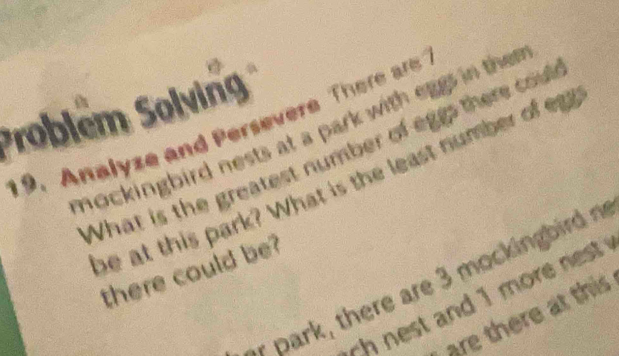 Problém Solving 
19. Analyze and Persevere There ar 
mockingbird nests at a park with eggs in then 
What is the greatest number of eggs there coul 
be at this park? What is the least number of egr 
there could be? 
* park, there are 3 mockingbird n 
-h nest and 1 more nest . 
are there at this