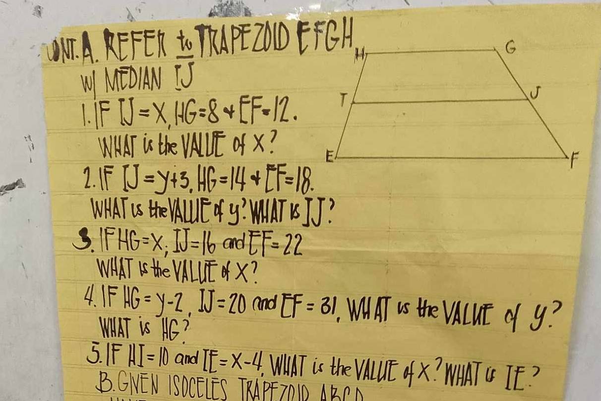 NF. A, KEFER to TP200EH 
W MEOIN overline TJ
I. IFIJ=X, HG=8+EF=12. 
WHAT is the VAUE of X? 
1. IFIJ=y+3, HG=14+LF=18. 
WHAT US thE VAUUE o y? MIAT USJJ? 
S. IFHG=x; IJ=16 and EF=22
WHAT Is the VALUE X? 
4. IF HG=y-2, IJ=20 and EF=31 WNAT US the VALuE of y? 
WAAT is AC? 
5. IF HI=10 and IE=x-4, WiIT is the VALUE of X? WAATG TE? 
B. GNEN ISOCELES TRAPFTOID ABPA