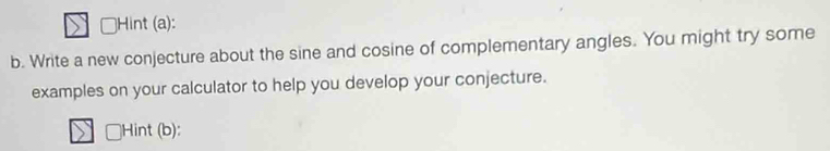 ]Hint (a): 
b. Write a new conjecture about the sine and cosine of complementary angles. You might try some 
examples on your calculator to help you develop your conjecture. 
Hint (b):