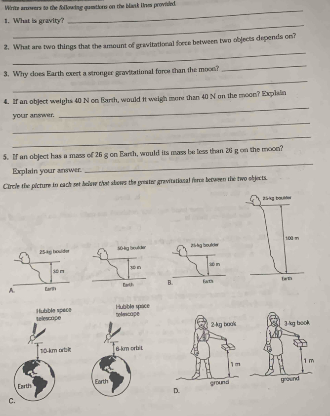 Write answers to the following questions on the blank lines provided. 
_ 
_ 
1. What is gravity? 
_ 
2. What are two things that the amount of gravitational force between two objects depends on? 
_ 
_ 
3. Why does Earth exert a stronger gravitational force than the moon? 
4. If an object weighs 40 N on Earth, would it weigh more than 40 N on the moon? Explain 
_ 
your answer. 
_ 
_ 
5. If an object has a mass of 26 g on Earth, would its mass be less than 26 g on the moon? 
Explain your answer. 
_ 
Circle the picture in each set below that shows the greater gravitational force between the two objects.