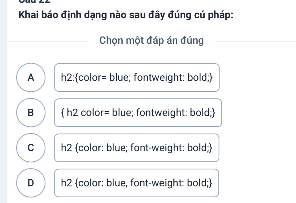 Khai báo định dạng nào sau đây đúng cú pháp:
Chọn một đáp án đúng
A h2:color= blue; fontweight: bold;
B  h2 color= blue; fontweight: bold;
C h2 color: blue; font-weight: bold;
D h2 color: blue, font-weight: bold;