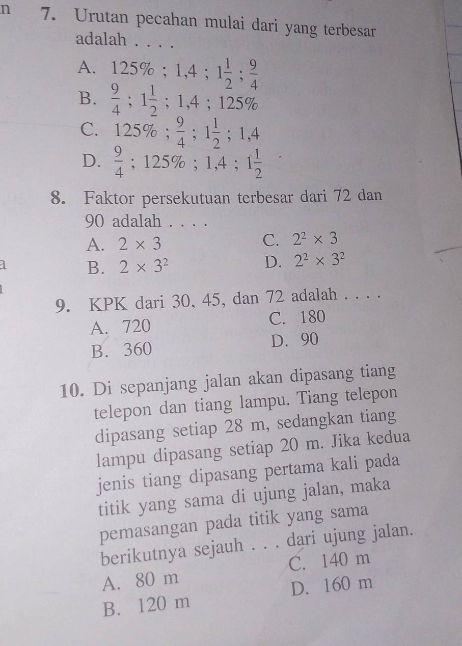 Urutan pecahan mulai dari yang terbesar
adalah . . . .
A. 125%; 1, 4; 1 1/2 ;  9/4 
B.  9/4 ; 1 1/2 ; 1,4; 125%
C. 125%;  9/4 ; 1 1/2 ; 1,4
D.  9/4 ; 125%; 1,4; 1 1/2 
8. Faktor persekutuan terbesar dari 72 dan
90 adalah . . . .
A. 2* 3
C. 2^2* 3
B. 2* 3^2 D. 2^2* 3^2
9. KPK dari 30, 45, dan 72 adalah . . . .
A. 720 C. 180
B. 360 D. 90
10. Di sepanjang jalan akan dipasang tiang
telepon dan tiang lampu. Tiang telepon
dipasang setiap 28 m, sedangkan tiang
lampu dipasang setiap 20 m. Jika kedua
jenis tiang dipasang pertama kali pada
titik yang sama di ujung jalan, maka
pemasangan pada titik yang sama
berikutnya sejauh . . . dari ujung jalan.
C. 140 m
A. 80 m
D. 160 m
B. 120 m