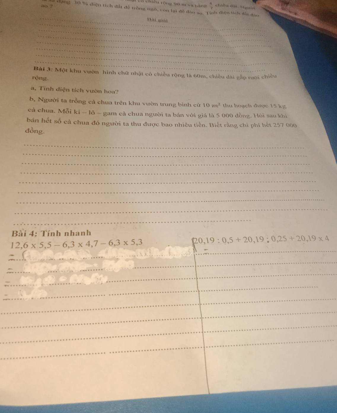 a có chiếu rộng 90 m và bằng  4/7  chiều dài Người 
ao ? 
Al dụng 30 % diện tích đất để trồng ngô, còn lại để đào ao, Tỉnh điện tích đấi đạo 
_ 
_ 
Bài giải 
_ 
_ 
_ 
_ 
_ 
_ 
Bài 3: Một khu vườn hình chữ nhật có chiều rộng là 60m, chiều dài gắp rưỡi chiều 
rộng. 
a, Tính diện tích vườn hoa? 
b, Người ta trồng cả chua trên khu vườn trung bình cứ 10m^2 thu hoạch được 15 kg
cả chua. Mỗi ki - lô - gam cà chua người ta bán với giá là 5 000 đồng. Hỏi sau khi 
bán hết số cà chua đó người ta thu được bao nhiêu tiền. Biết rằng chi phí hết 257 000
đồng. 
_ 
_ 
_ 
_ 
_ 
_ 
_ 
_ 
_ 
Bài 4: Tính nhanh
12,6* 5, 5-6, 3* 4, 7-6, 3* 5, 3
20 19:0,5+20, 19:0,25+20, 19* 4
_ 
_ 
_ 
_ 
_ 
_ 
_ 
_ 
_ 
_