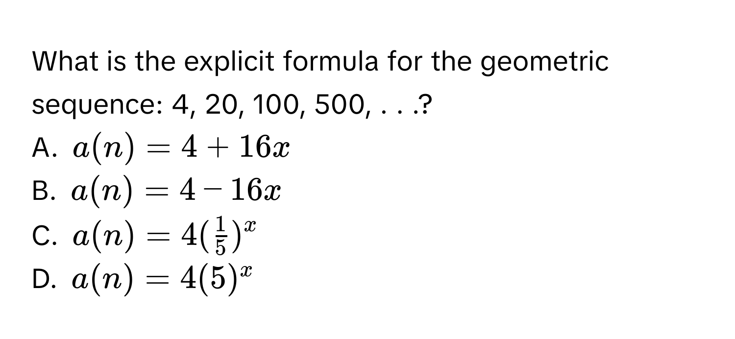 What is the explicit formula for the geometric sequence: 4, 20, 100, 500, . . .?
A. a(n)=4+16x
B. a(n)=4-16x
C. a(n)=4( 1/5 )^x
D. a(n)=4(5)^x