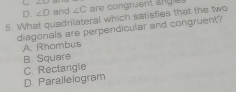 ∠ D
D. ∠ D and ∠ C are congruent angles
5. What quadrilateral which satisfies that the two
diagonals are perpendicular and congruent?
A. Rhombus
B. Square
C. Rectangle
D. Parallelogram