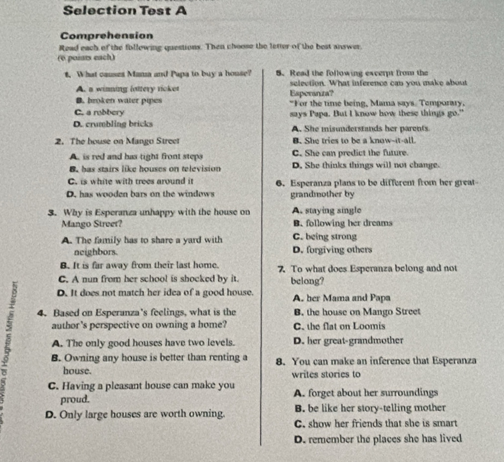 Selection Test A
Comprehension
Read each of the following questions. Then choose the letter of the best answer,
(6 poiats each)
t. What causes Mana and Papa to buy a house? 5. Read the following excerpt from the
selection. What inference can you make about
A. a winning lattery ricket
Esperanza?
B. broken water pipes "For the time being, Mama says. Temporary,
C. a robbery says Papa. But I know how these things go."
D. crumbling bricks A. She misunderstands her parents
2. The bouse on Mango Street B. She tries to be a know-it-all
A. is red and has tight front steps C. She can predict the future.
B. has stairs like houses on television D. She thinks things will not change.
C. is white with trees around it 6. Esperanza plans to be different from her great-
D. has wooden bars on the windows grandmother by
3. Why is Esperanza unhappy with the house on A. staying single
Mango Street? B. following her dreams
A. The family has to share a yard with C. being strong
neighbors. D. forgiving others
B. It is far away from their last home. 7. To what does Esperanza belong and not
C. A nun from her school is shocked by it. belong?
D. It does not match her idea of a good house. A. her Mama and Papa
4. Based on Esperanza's feelings, what is the B. the house on Mango Street
author’s perspective on owning a home? C. the flat on Loomis
A. The only good houses have two levels. D. her great-grandmother
B. Owning any house is better than renting a 8. You can make an inference that Esperanza
house. writes stories to
C. Having a pleasant bouse can make you
A. forget about her surroundings
proud.
D. Only large houses are worth owning.
B. be like her story-telling mother
C. show her friends that she is smart
D. remember the places she has lived