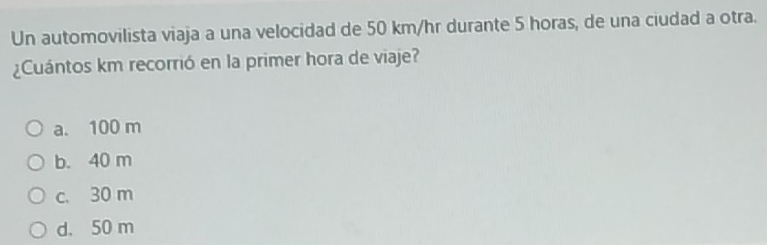 Un automovilista viaja a una velocidad de 50 km/hr durante 5 horas, de una ciudad a otra.
¿Cuántos km recorrió en la primer hora de viaje?
a. 100 m
b. 40 m
c. 30 m
d. 50 m