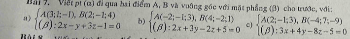 Viết pt (α) đi qua hai điểm A, B và vuông góc với mặt phẳng (β) cho trước, với:
a) beginarrayl A(3;1;-1),B(2;-1;4) (beta ):2x-y+3z-1=0endarray. b) beginarrayl A(-2;-1;3),B(4;-2;1) (beta ):2x+3y-2z+5=0endarray. c) beginarrayl A(2;-1;3),B(-4;7;-9) (beta ):3x+4y-8z-5=0endarray.
Bàis