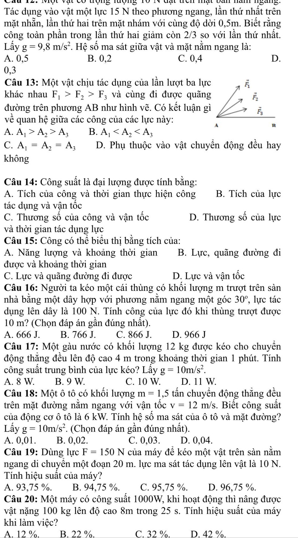 Ấu 12. Một vật có trọng lượng 10 IV đạt trên mạt bàn nàn ngàng
Tác dụng vào vật một lực 15 N theo phương ngang, lần thứ nhất trên
mặt nhẵn, lần thứ hai trên mặt nhám với cùng độ dời 0,5m. Biết rằng
công toàn phần trong lần thứ hai giảm còn 2/3 so với lần thứ nhất.
Lấy g=9,8m/s^2 *. Hệ số ma sát giữa vật và mặt nằm ngang là:
A. 0,5 B. 0,2 C. 0,4 D.
0,3
Câu 13: Một vật chịu tác dụng của lần lượt ba lực F
khác nhau F_1>F_2>F_3 và cùng đi được quãng
vector F_2
đường trên phương AB như hình vẽ. Có kết luận gì
vector F_3
về quan hệ giữa các công của các lực này:
A
R
A. A_1>A_2>A_3 B. A_1
C. A_1=A_2=A_3 D. Phụ thuộc vào vật chuyển động đều hay
không
Câu 14: Công suất là đại lượng được tính bằng:
A. Tích của công và thời gian thực hiện công B. Tích của lực
tác dụng và vận tốc
C. Thương số của công và vận tốc D. Thương số của lực
và thời gian tác dụng lực
Câu 15: Công có thể biểu thị bằng tích của:
A. Năng lượng và khoảng thời gian B. Lực, quãng đường đi
được và khoảng thời gian
C. Lực và quãng đường đi được D. Lực và vận tốc
Câu 16: Người ta kéo một cái thùng có khối lượng m trượt trên sản
nhà bằng một dây hợp với phương nằm ngang một góc 30° ,lực tác
dụng lên dây là 100 N. Tính công của lực đó khi thùng trượt được
10 m? (Chọn đáp án gần đúng nhất).
A. 666 J. B. 766 J. C. 866 J. D. 966 J
Câu 17: Một gàu nước có khối lượng 12 kg được kéo cho chuyển
động thăng đều lên độ cao 4 m trong khoảng thời gian 1 phút. Tính
công suất trung bình của lực kéo? Lấy g=10m/s^2.
A. 8 W. B. 9 W. C. 10 W. D. 11 W.
Câu 18: Một ô tô có khối lượng m=1,5 tấn chuyền động thắng đều
trên mặt đường nằm ngang với vận tốc v=12m/s. Biết công suất
của động cơ ô tô là 6 kW. Tính hệ số ma sát của ô tô và mặt đường?
Lấy g=10m/s^2 *. (Chọn đáp án gần đúng nhất).
A. 0,01. B. 0,02. C. 0,03. D. 0,04.
Câu 19: Dùng lực F=150N của máy để kéo một vật trên sàn nằm
ngang di chuyên một đoạn 20 m. lực ma sát tác dụng lên vật là 10 N.
Tính hiệu suất của máy?
A. 93,75 %. B. 94,75 %. C. 95,75 %. D. 96,75 %.
Câu 20: Một máy có công suất 1000W, khi hoạt động thì nâng được
vật nặng 100 kg lên độ cao 8m trong 25 s. Tính hiệu suất của máy
khi làm việc?
A. 12 %. B. 22 %. C. 32 %. D. 42 %.