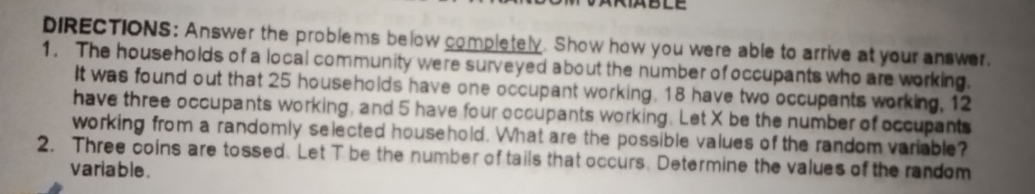 DIRECTIONS: Answer the problems below completely. Show how you were able to arrive at your answer. 
1. The households of a local community were surveyed about the number of occupants who are working. 
It was found out that 25 households have one occupant working, 18 have two occupants working, 12
have three occupants working, and 5 have four occupants working. Let X be the number of occupants 
working from a randomly selected household. What are the possible values of the random variable? 
2. Three coins are tossed. Let T be the number of tails that occurs. Determine the values of the random 
variable.