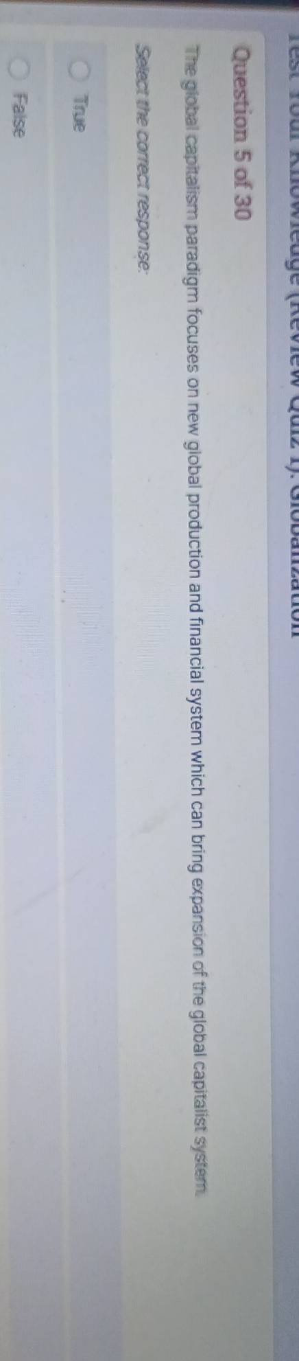 Test Tour Knowleuge (Review Quiz 1). Giobanzation
Question 5 of 30
The global capitalism paradigm focuses on new global production and financial system which can bring expansion of the global capitalist system.
Select the correct response:
True
False