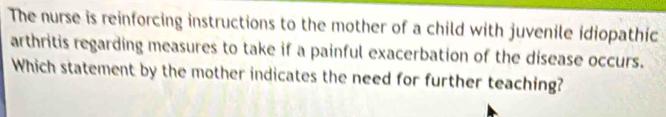 The nurse is reinforcing instructions to the mother of a child with juvenile idiopathic 
arthritis regarding measures to take if a painful exacerbation of the disease occurs. 
Which statement by the mother indicates the need for further teaching?