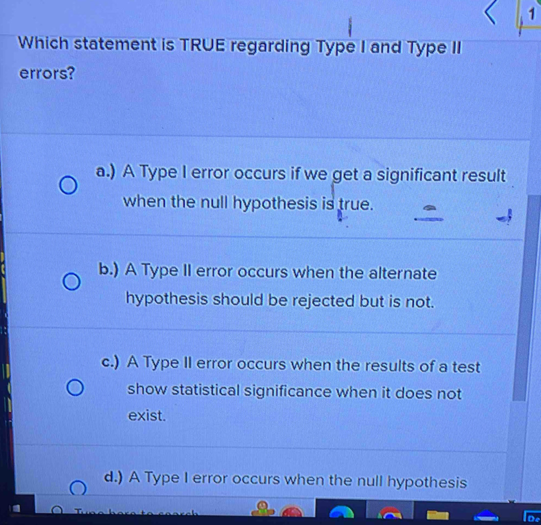 Which statement is TRUE regarding Type I and Type II
errors?
a.) A Type I error occurs if we get a significant result
when the null hypothesis is true.
b.) A Type II error occurs when the alternate
hypothesis should be rejected but is not.
c.) A Type II error occurs when the results of a test
show statistical significance when it does not
exist.
d.) A Type I error occurs when the null hypothesis
De