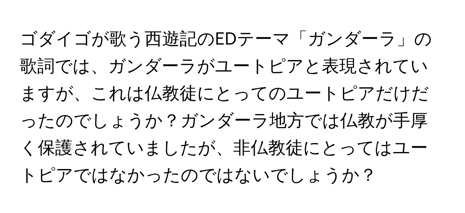 ゴダイゴが歌う西遊記のEDテーマ「ガンダーラ」の歌詞では、ガンダーラがユートピアと表現されていますが、これは仏教徒にとってのユートピアだけだったのでしょうか？ガンダーラ地方では仏教が手厚く保護されていましたが、非仏教徒にとってはユートピアではなかったのではないでしょうか？