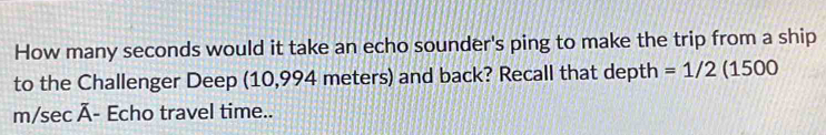 How many seconds would it take an echo sounder's ping to make the trip from a ship 
to the Challenger Deep (10,994 meters) and back? Recall that depth =1/2 (1500
m/sec overline A - Echo travel time..