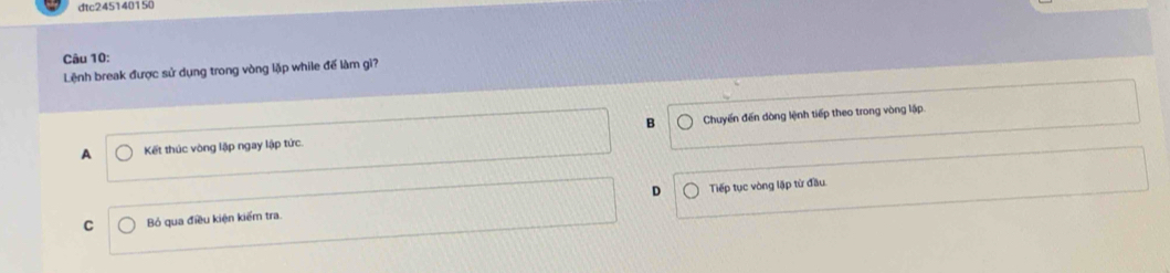 dtc245140150
Câu 10:
Lệnh break được sử dụng trong vòng lặp while để làm gi?
A Kết thúc vòng lập ngay lập tức. B Chuyến đến dòng lệnh tiếp theo trong vòng lập.
D Tiếp tục vòng lập từ đầu
C Bỏ qua điều kiện kiếm tra.