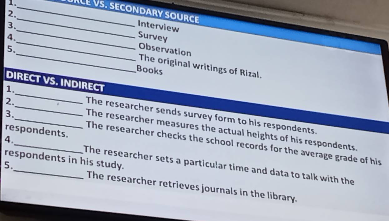 URLE VS. SECONDARY SOURCE
2.
1.__ Interview
_
3.
_
4. Survey
_
5.
Observation
The original writings of Rizal.
Books
DIRECT VS. INDIRECT
1._ The researcher sends survey form to his respondents.
2._ The researcher measures the actual heights of his respondents.
respondents.
3._ The researcher checks the school records for the average grade of his
respondents in his study.
4.__ The researcher sets a particular time and data to talk with the
5. The researcher retrieves journals in the library.