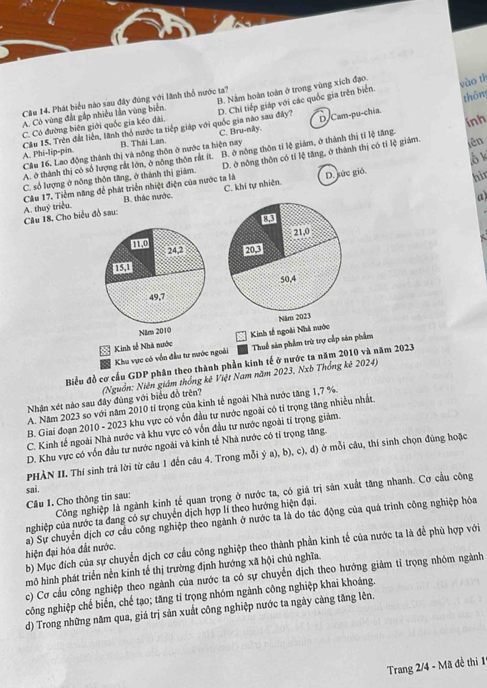 B. Nằm hoàn toàn ở trong vùng xích đạo.
vào th
thông
Câu 14. Phát biểu nào sau đây đúng với lãnh thổ nước ta?
A. Có vùng đất gắp nhiều lần vùng biển. D. Chi tiếp giáp với các quốc gia trên biển.
C. Có đường biên giới quốc gia kéo dài.
A. Phi-lip-pin. Câu 15. Trèn đất liền, lãnh thổ nước ta tiếp giáp với quốc gia nào sau đây?
D Cam-pu-chia.
ính
B. Thái Lan. C. Bru-nây.
A. ở thành thị có số lượng rất lớn, ở nông thôn rất ít. B. ở nông thôn tỉ lệ giảm, ở thành thị tỉ lệ tăng.
ô k
Câu 16. Lao động thành thị và nông thôn ở nước ta hiện nay
C. số lượng ở nông thôn tăng, ở thành thị giảm. D. ở nông thôn có tỉ lệ tăng, ở thành thị có tỉ lệ giảm. lên
Câu 17. Tiềm năng để phát triển nhiệt điện của nước ta là
D. sức gió.
hìn
a)
A. thuỷ triều. B. thác nước. C. khí tự nhiên.
Câu 18. Cho biểu đồ sau:
Kinh tế Nhà nướcKinh tế ngoài Nhà nước
Khu vực có vốn đầu tư nước ngoài Thuế sản phẩm trừ trợ cấp sản phẩm
Biểu đồ cơ cấu GDP phân theo thành phần kinh tế ở nước ta năm 2010 và năm 2023
(Nguồn: Niên giám thống kê Việt Nam năm 2023, Nxb Thổng kê 2024)
Nhận xét nào sau đây đúng với biểu đồ trên?
A. Năm 2023 so với năm 2010 tỉ trọng của kinh tế ngoài Nhà nước tăng 1,7 %.
B. Giai đoạn 2010 - 2023 khu vực có vốn đầu tư nước ngoài có tỉ trọng tăng nhiều nhất.
C. Kinh tế ngoài Nhà nước và khu vực có vốn đầu tư nước ngoài tỉ trọng giảm.
D. Khu vực có vốn đầu tư nước ngoài và kinh tế Nhà nước có tỉ trọng tăng.
PHÀN II. Thí sinh trả lời từ câu 1 đến câu 4. Trong mỗi ý a), b), c), d) ở mỗi câu, thí sinh chọn đúng hoặc
sai.
Công nghiệp là ngành kinh tế quan trọng ở nước ta, có giá trị sản xuất tăng nhanh. Cơ cầu công
Câu 1. Cho thông tin sau:
nghiệp của nước ta đang có sự chuyển dịch hợp lí theo hướng hiện đại.
a) Sự chuyển dịch cơ cầu công nghiệp theo ngành ở nước ta là do tác động của quá trình công nghiệp hóa
b) Mục đích của sự chuyển dịch cơ cấu công nghiệp theo thành phần kinh tế của nước ta là để phù hợp với
hiện đại hóa đất nước.
mô hình phát triển nền kinh tế thị trường định hướng xã hội chủ nghĩa.
c) Cơ cấu công nghiệp theo ngành của nước ta có sự chuyển dịch theo hướng giảm tỉ trọng nhóm ngành
công nghiệp chế biến, chế tạo; tăng tỉ trọng nhóm ngành công nghiệp khai khoáng.
d) Trong những năm qua, giá trị sản xuất công nghiệp nước ta ngày cảng tăng lên.
Trang 2/4 - Mã đề thi 1