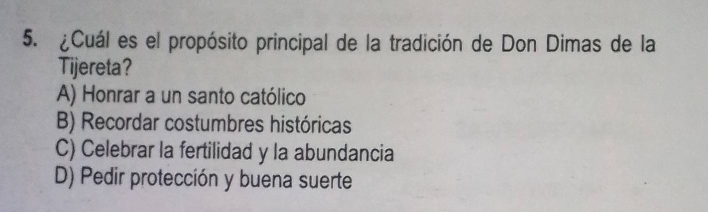 ¿Cuál es el propósito principal de la tradición de Don Dimas de la
Tijereta?
A) Honrar a un santo católico
B) Recordar costumbres históricas
C) Celebrar la fertilidad y la abundancia
D) Pedir protección y buena suerte