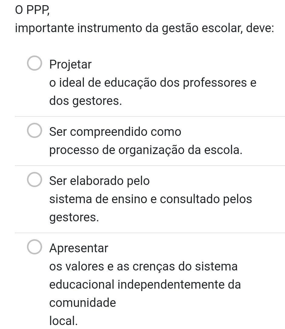 PPP,
importante instrumento da gestão escolar, deve:
Projetar
o ideal de educação dos professores e
dos gestores.
Ser compreendido como
processo de organização da escola.
Ser elaborado pelo
sistema de ensino e consultado pelos
gestores.
Apresentar
os valores e as crenças do sistema
educacional independentemente da
comunidade
local.