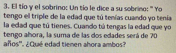 El tío y el sobrino: Un tío le dice a su sobrino: " Yo 
tengo el triple de la edad que tú tenías cuando yo tenía 
la edad que tú tienes. Cuando tú tengas la edad que yo 
tengo ahora, la suma de las dos edades será de 70
años". ¿Qué edad tienen ahora ambos?