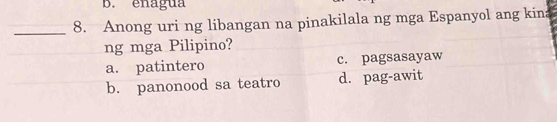 b. enagua
_8. Anong uri ng libangan na pinakilala ng mga Espanyol ang kina
ng mga Pilipino?
a. patintero c. pagsasayaw
b. panonood sa teatro d. pag-awit