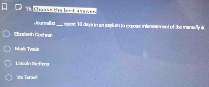 Choose the best answer.
Journalist_ spent 10 days in an asylum to expose mistreatment of the mentally ill.
Elizabeth Cochran
Mark Twain
Lincoln Steffens
Ida Tarbell