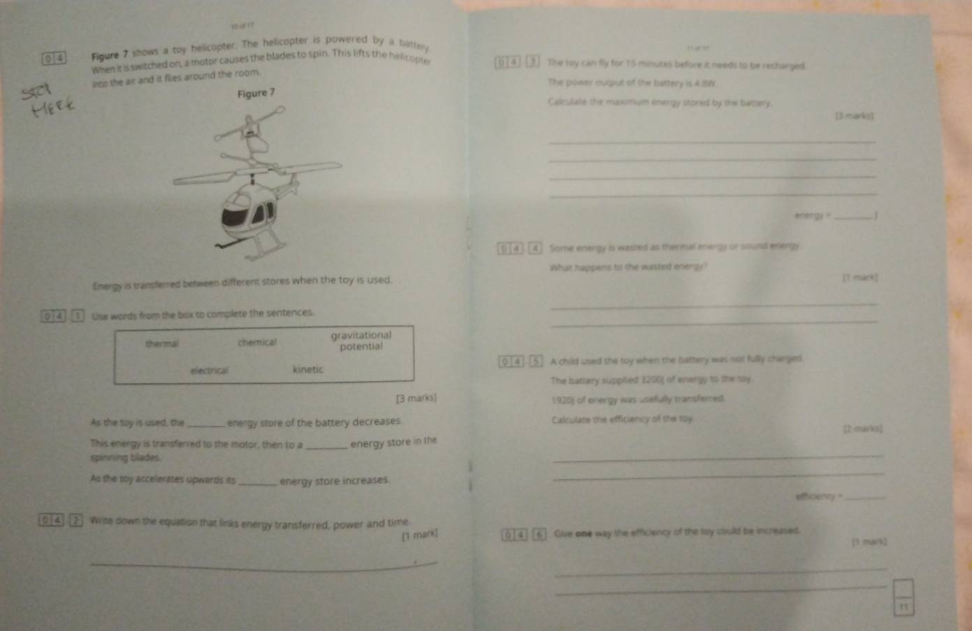 0 4 Figure 7 shows a toy helicopter. The helicopter is powered by a battery
When it is switched on, a motor causes the blades to spin. This lifts the helicople [o] 4] [] The toy can fly for 15 minutes before it needs to be recharged.
into the air and it flies around the room.
The power output of the battery is 4.8W.
Calculate the maximum energy stored by the battery.
[3 marks]
_
_
_
_
ner gy " _1
([4][4] Some energy is wasted as thermal energy or sound energy.
What happens to the wasted energy?
Energy is transferred between different stores when the toy is used. [T mark]
_
_
0 4][1 Use words from the box to complete the sentences.
thermal chemical gravitational
potential
electrical kinetic [0[4].[5] A child used the toy when the battery was not fully charged
The battery supplied 3200) of energy to the toy
[3 marks] 1920) of energy was usefully transferred.
As the toy is used, the_ energy store of the battery decreases Calculate the efficiency of the toy
[2 marks]
_
This energy is transferred to the motor, then to a _energy store in the
spinning blades.
As the toy accelerates upwards its _energy store increases.
_
efficiency _
0 4.[2] Write down the equation that links energy transferred, power and time
[1 mark] 0 [ 4][6] Give one way the efficiency of the toy could be increased.
[1 mark]
_
_
_
11