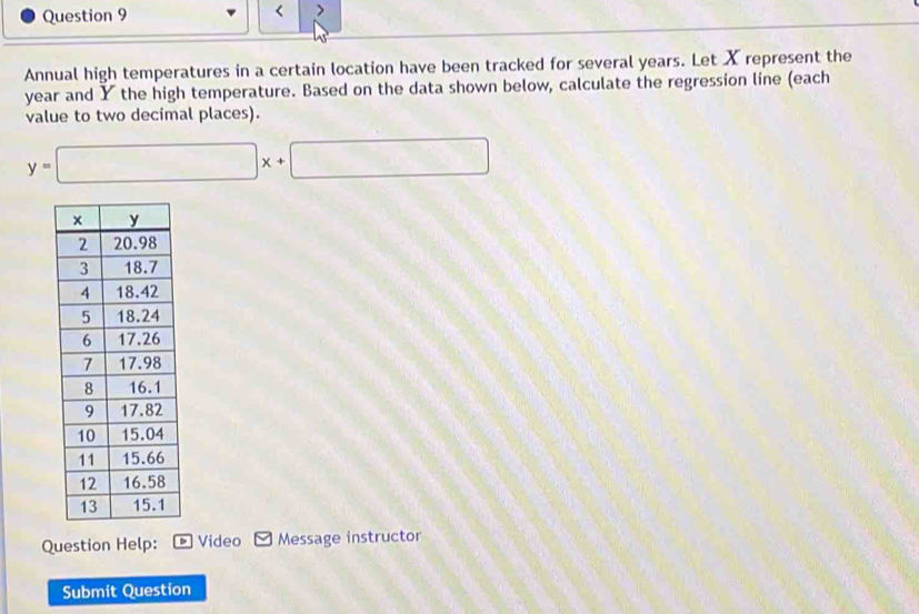 < > 
Annual high temperatures in a certain location have been tracked for several years. Let X represent the
year and Y the high temperature. Based on the data shown below, calculate the regression line (each 
value to two decimal places).
y=□ x+□
Question Help: ] Video Message instructor 
Submit Question