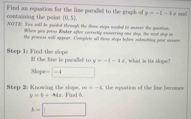 Find an equation for the line parallel to the graph of y=-1-4x and 
containing the point (0,5). 
NOTE: You will be guided through the three steps needed to answer the question. 
When you press Enter after correctly answering one step, the next step in 
the process will appear. Complete all three steps before submitting your answer. 
Step 1: Find the slope 
If the line is parallel to y=-1-4x , what is its slope? 
Slope =□ -4
Step 2: Knowing the slope, m=-4 , the equation of the line becomes
y=b+4x. Find b.
b=□