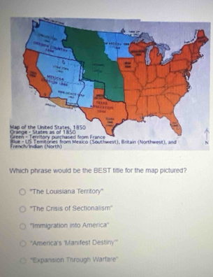 Which phrase would be the BEST title for the map pictured?
''The Louisiana Territory''
''The Crisis of Sectionalism''
''Immigration into America''
''America's 'Manifest Destiny'''
''Expansion Through Warfare''