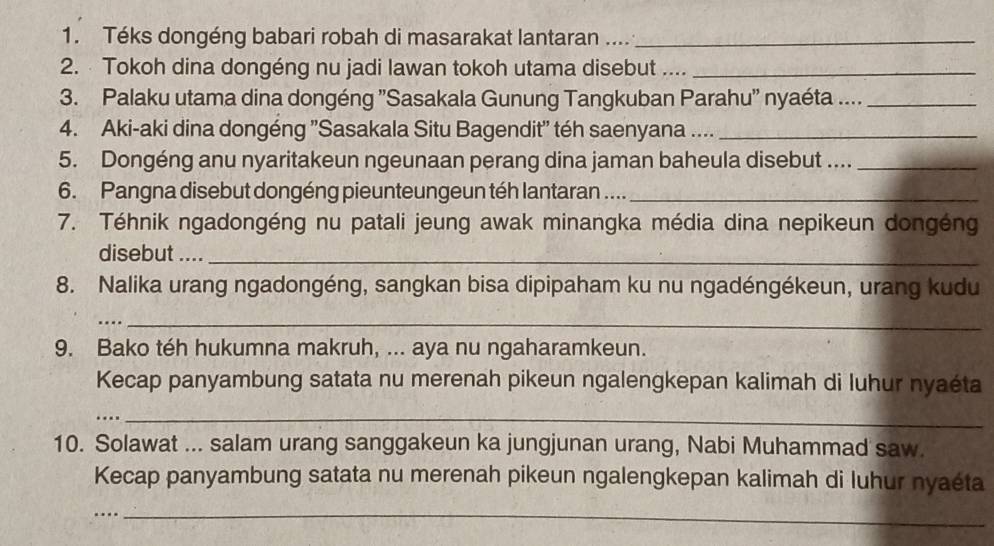 Téks dongéng babari robah di masarakat lantaran ...._ 
2. Tokoh dina dongéng nu jadi lawan tokoh utama disebut ...._ 
3. Palaku utama dina dongéng ''Sasakala Gunung Tangkuban Parahu'' nyaéta ...._ 
4. Aki-aki dina dongéng ''Sasakala Situ Bagendit'' téh saenyana ...._ 
5. Dongéng anu nyaritakeun ngeunaan perang dina jaman baheula disebut ...._ 
6. Pangna disebut dongéng pieunteungeun téh lantaran ...._ 
7. Téhnik ngadongéng nu patali jeung awak minangka média dina nepikeun dongéng 
disebut ...._ 
8. Nalika urang ngadongéng, sangkan bisa dipipaham ku nu ngadéngékeun, urang kudu 
_ 
9. Bako téh hukumna makruh, ... aya nu ngaharamkeun. 
Kecap panyambung satata nu merenah pikeun ngalengkepan kalimah di luhur nyaéta 
…._ 
10. Solawat ... salam urang sanggakeun ka jungjunan urang, Nabi Muhammad saw. 
Kecap panyambung satata nu merenah pikeun ngalengkepan kalimah di luhur nyaéta 
_