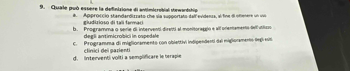 Quale può essere la definizione di antimicrobial stewardship
a. Approccio standardizzato che sia supportato dall’evidenza, al fine di ottenere un uso
giudizioso di tali farmaci
b. Programma o serie di interventi diretti al monitoraggio e all’orientamento dell’utilizzo
degli antimicrobici in ospedale
c. Programma di miglioramento con obiettivi indipendenti dal miglioramento degli esiti
clinici dei pazienti
d. Interventi volti a semplificare le terapie