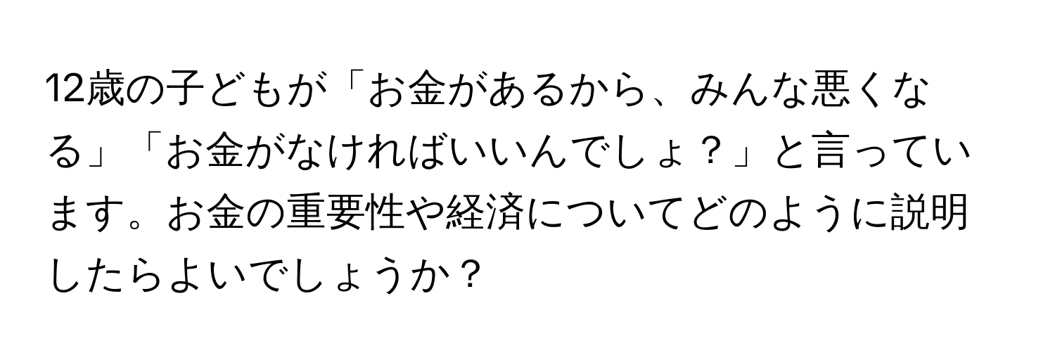 12歳の子どもが「お金があるから、みんな悪くなる」「お金がなければいいんでしょ？」と言っています。お金の重要性や経済についてどのように説明したらよいでしょうか？