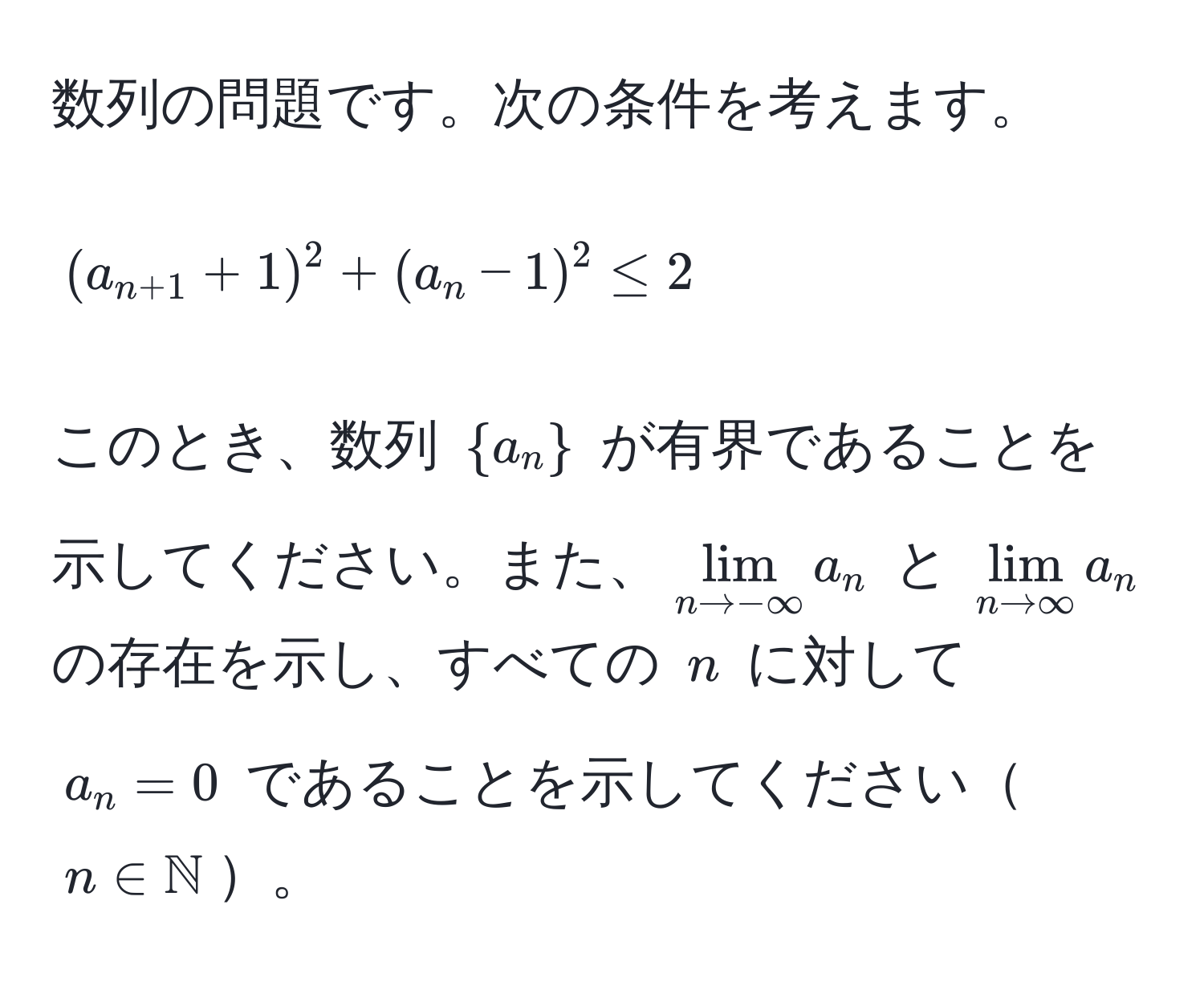 数列の問題です。次の条件を考えます。  
$$(a_n+1 + 1)^2 + (a_n - 1)^2 ≤ 2$$  
このとき、数列 $a_n$ が有界であることを示してください。また、$lim_n to -∈fty a_n$ と $lim_n to ∈fty a_n$ の存在を示し、すべての $n$ に対して $a_n = 0$ であることを示してください$n ∈ mathbbN$。