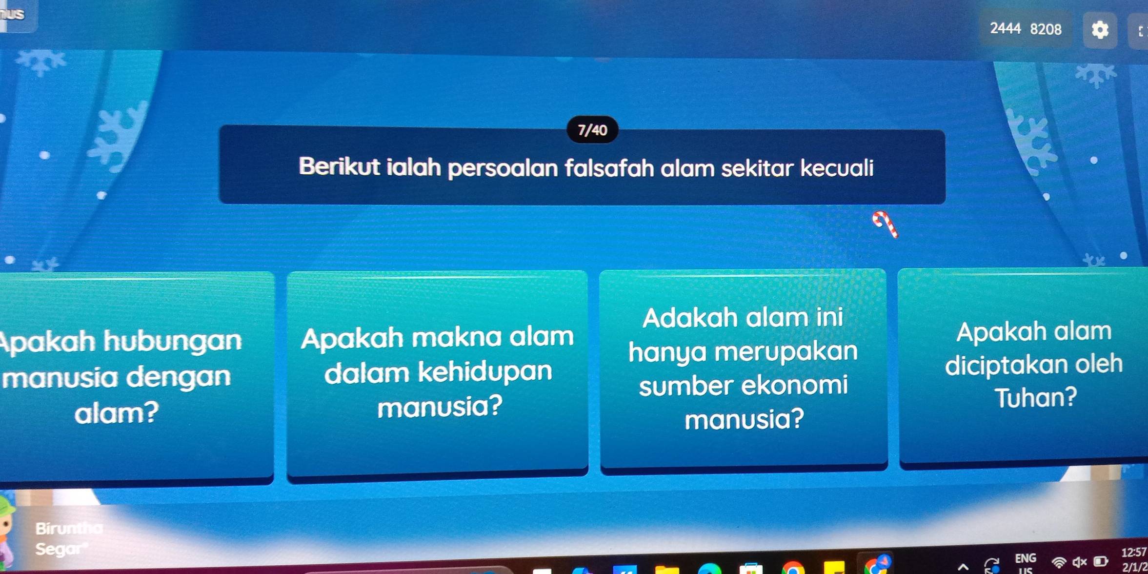 2444 8208 
7/40 
Berikut ialah persoalan falsafah alam sekitar kecuali 
Adakah alam ini 
Apakah hubungan Apakah makna alam Apakah alam 
hanya merupakan 
manusia dengan dalam kehidupan diciptakan oleh 
sumber ekonomi 
alam? manusia? 
Tuhan? 
manusia? 
Biruntha 
Segar