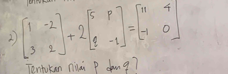 en 
2) beginbmatrix 1&-2 3&2endbmatrix +2beginbmatrix 5&p q&-1endbmatrix =beginbmatrix 11&4 -1&0endbmatrix
Tentokan nilai p dang?