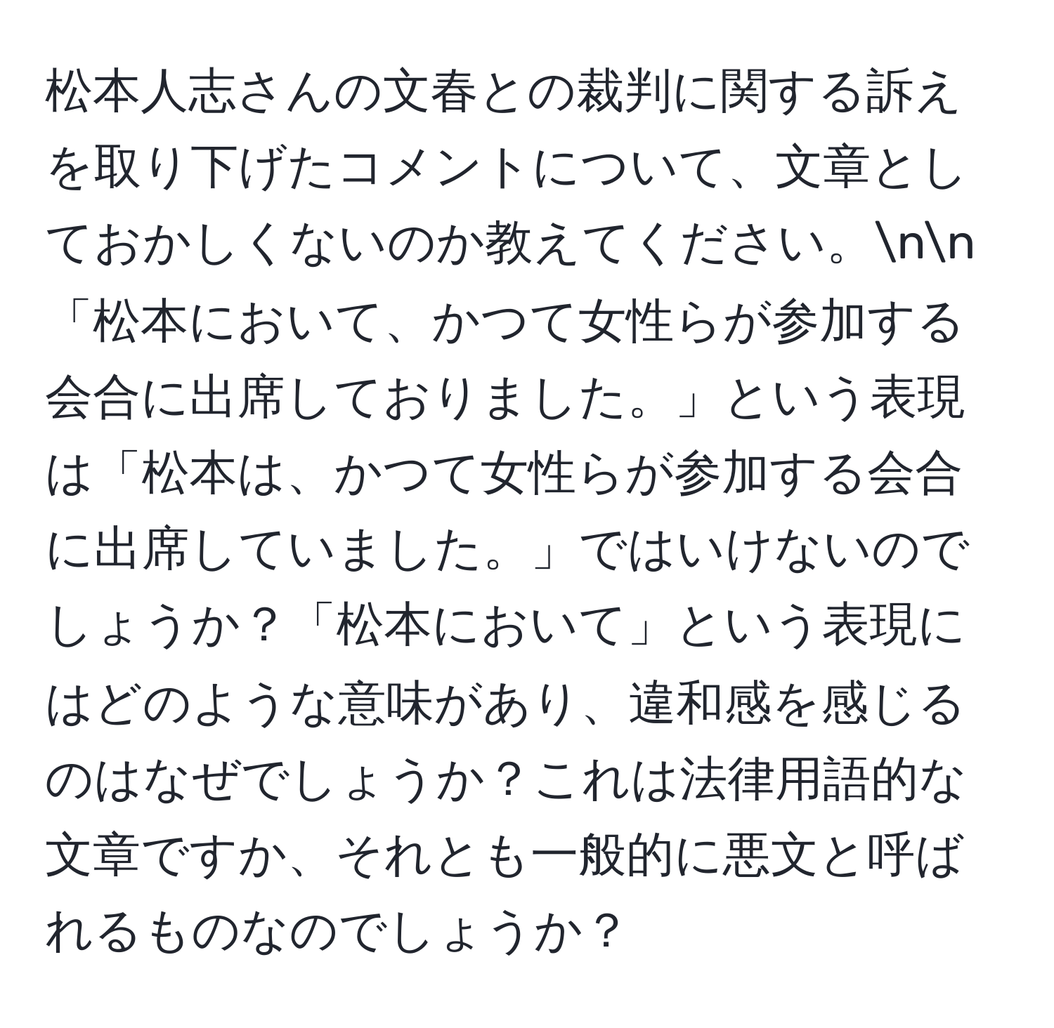 松本人志さんの文春との裁判に関する訴えを取り下げたコメントについて、文章としておかしくないのか教えてください。nn「松本において、かつて女性らが参加する会合に出席しておりました。」という表現は「松本は、かつて女性らが参加する会合に出席していました。」ではいけないのでしょうか？「松本において」という表現にはどのような意味があり、違和感を感じるのはなぜでしょうか？これは法律用語的な文章ですか、それとも一般的に悪文と呼ばれるものなのでしょうか？