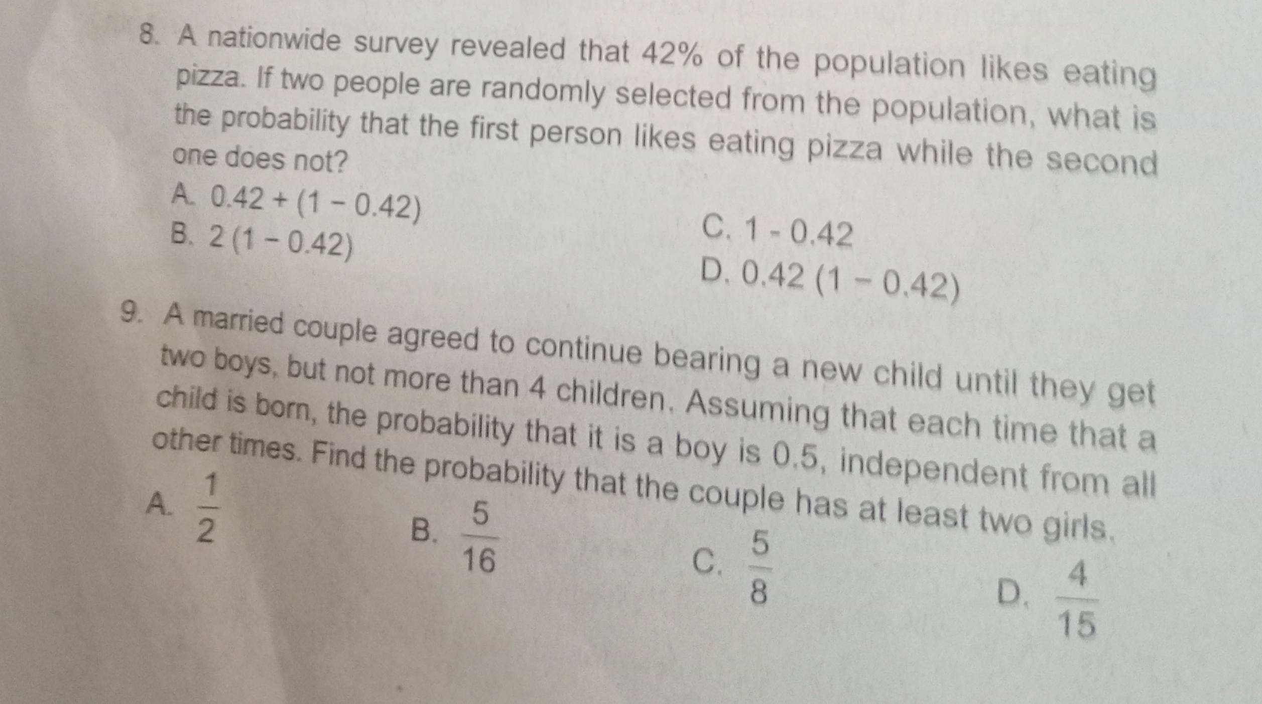 A nationwide survey revealed that 42% of the population likes eating
pizza. If two people are randomly selected from the population, what is
the probability that the first person likes eating pizza while the second
one does not?
A. 0.42+(1-0.42)
C.
B. 2(1-0.42) 1-0.42
D. 0.42(1-0.42)
9. A married couple agreed to continue bearing a new child until they get
two boys, but not more than 4 children. Assuming that each time that a
child is born, the probability that it is a boy is 0.5, independent from all
other times. Find the probability that the couple has at least two girls.
A.  1/2 
B.  5/16 
C.  5/8   4/15 
D.