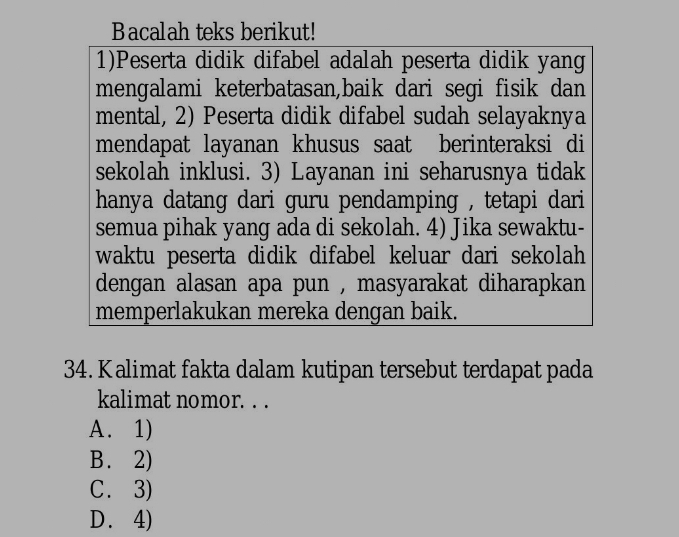 Bacalah teks berikut!
1)Peserta didik difabel adalah peserta didik yang
mengalami keterbatasan,baik dari segi fisik dan
mental, 2) Peserta didik difabel sudah selayaknya
mendapat layanan khusus saat berinteraksi di
sekolah inklusi. 3) Layanan ini seharusnya tidak
hanya datang dari guru pendamping , tetapi dari 
semua pihak yang ada di sekolah. 4) Jika sewaktu-
waktu peserta didik difabel keluar dari sekolah 
dengan alasan apa pun , masyarakat diharapkan .
memperlakukan mereka dengan baik.
34. Kalimat fakta dalam kutipan tersebut terdapat pada
kalimat nomor. . .
A. 1)
B. 2)
C. 3)
D. 4)