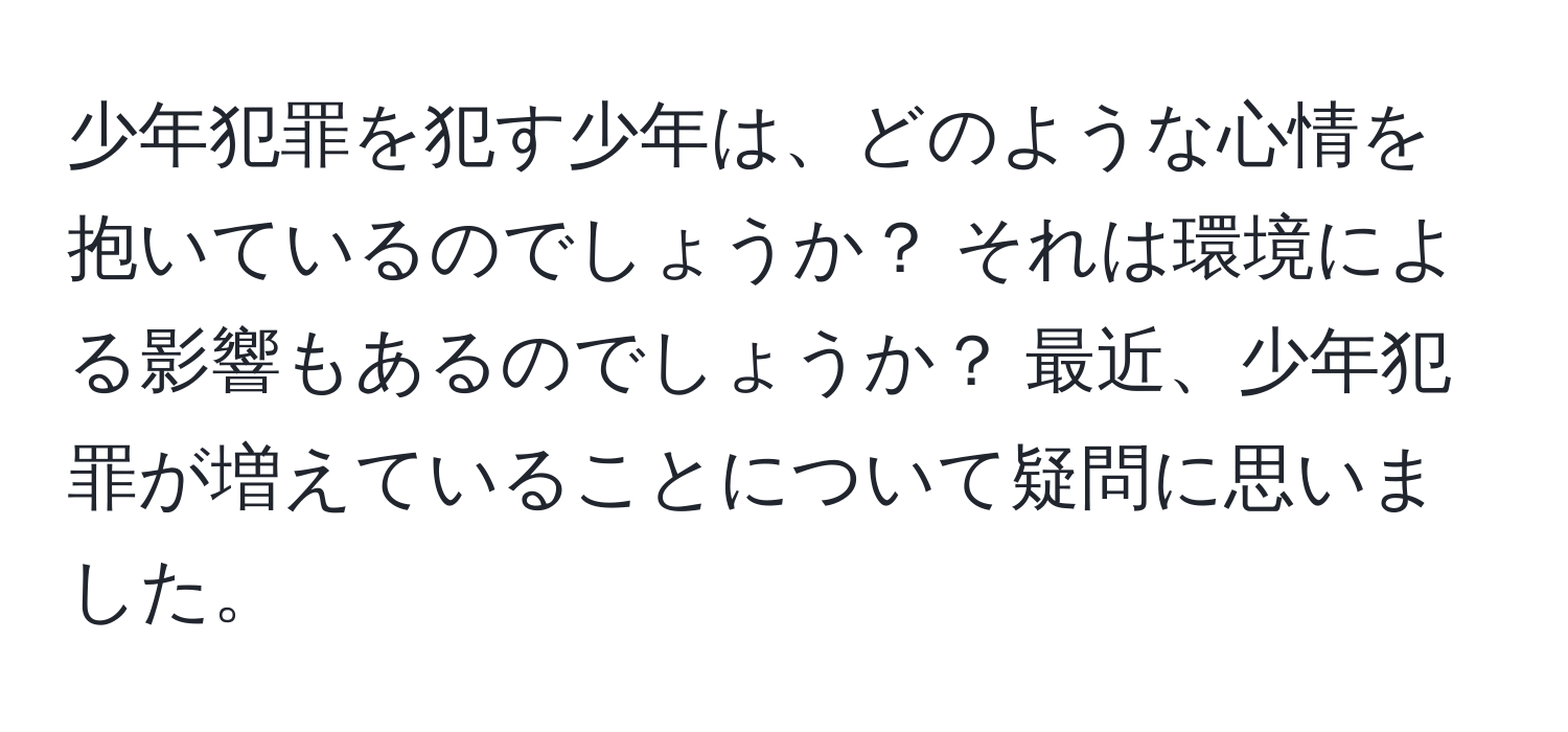 少年犯罪を犯す少年は、どのような心情を抱いているのでしょうか？ それは環境による影響もあるのでしょうか？ 最近、少年犯罪が増えていることについて疑問に思いました。