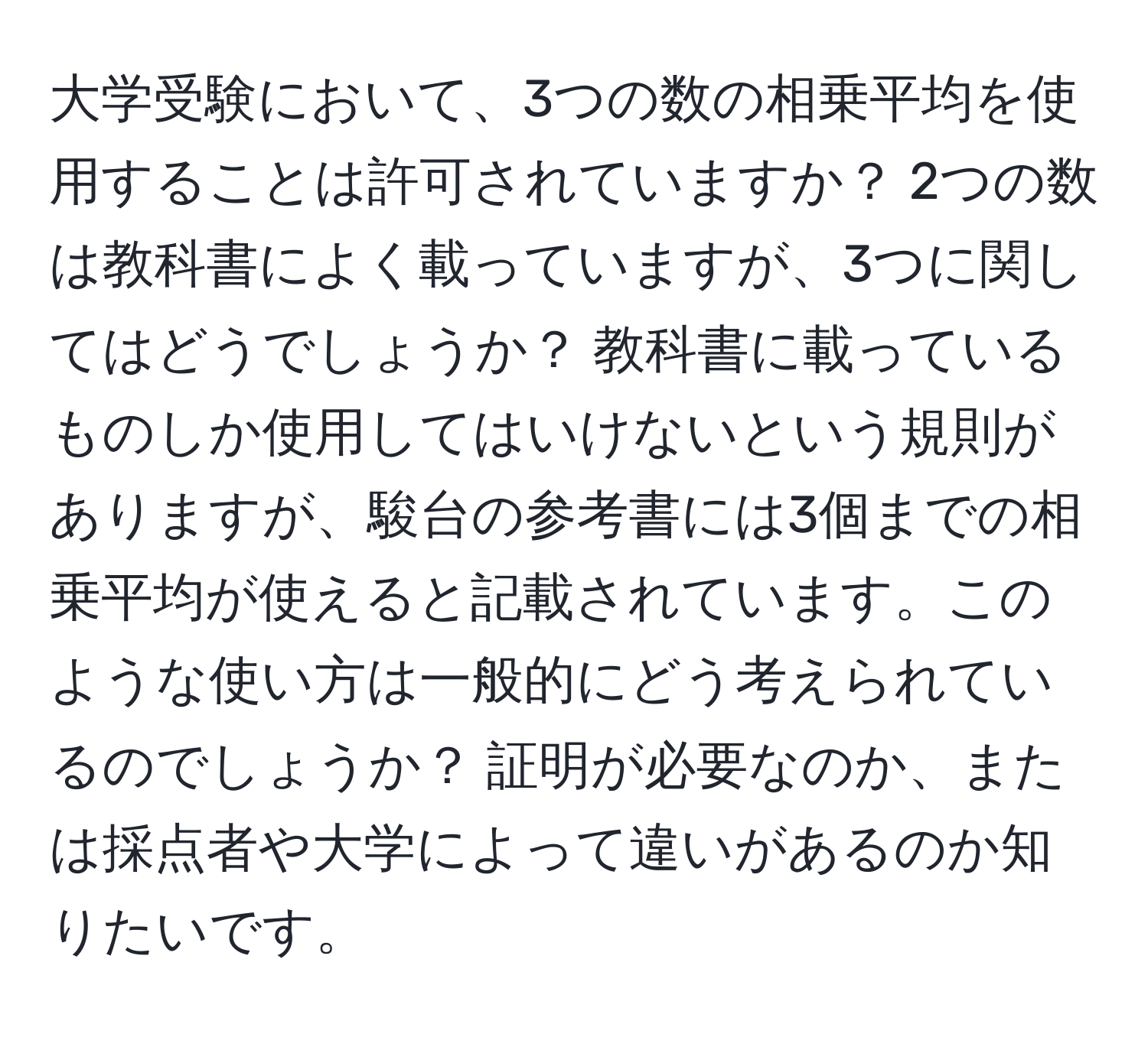 大学受験において、3つの数の相乗平均を使用することは許可されていますか？ 2つの数は教科書によく載っていますが、3つに関してはどうでしょうか？ 教科書に載っているものしか使用してはいけないという規則がありますが、駿台の参考書には3個までの相乗平均が使えると記載されています。このような使い方は一般的にどう考えられているのでしょうか？ 証明が必要なのか、または採点者や大学によって違いがあるのか知りたいです。