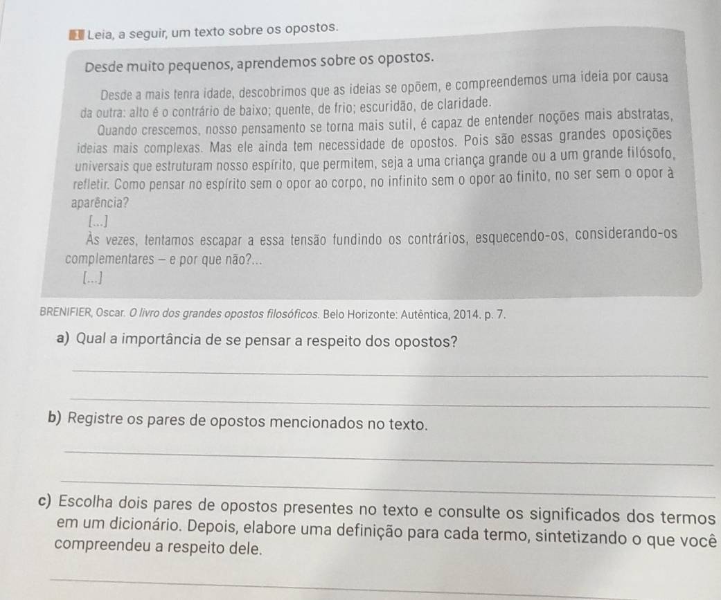 Leia, a seguir, um texto sobre os opostos. 
Desde muito pequenos, aprendemos sobre os opostos. 
Desde a mais tenra idade, descobrimos que as ideias se opõem, e compreendemos uma ideia por causa 
da outra: alto é o contrário de baixo; quente, de frio; escuridão, de claridade. 
Quando crescemos, nosso pensamento se torna mais sutil, é capaz de entender noções mais abstratas, 
ideias mais complexas. Mas ele ainda tem necessidade de opostos. Pois são essas grandes oposições 
universais que estruturam nosso espírito, que permitem, seja a uma criança grande ou a um grande filósofo, 
refletir. Como pensar no espírito sem o opor ao corpo, no infinito sem o opor ao finito, no ser sem o opor à 
aparência? 
[.,.] 
Às vezes, tentamos escapar a essa tensão fundindo os contrários, esquecendo-os, considerando-os 
complementares - e por que não?... 
[...] 
BRENIFIER, Oscar. O livro dos grandes opostos filosóficos. Belo Horizonte: Autêntica, 2014. p. 7. 
a) Qual a importância de se pensar a respeito dos opostos? 
_ 
_ 
b) Registre os pares de opostos mencionados no texto. 
_ 
_ 
c) Escolha dois pares de opostos presentes no texto e consulte os significados dos termos 
em um dicionário. Depois, elabore uma definição para cada termo, sintetizando o que você 
compreendeu a respeito dele. 
_