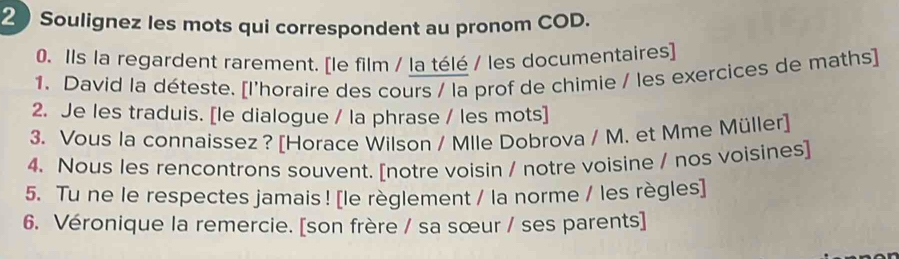 Soulignez les mots qui correspondent au pronom COD. 
0. Ils la regardent rarement. [le film / la télé / les documentaires] 
1. David la déteste. [l'horaire des cours / la prof de chimie / les exercices de maths] 
2. Je les traduis. [le dialogue / la phrase / les mots] 
3. Vous la connaissez? [Horace Wilson / Mlle Dobrova / M. et Mme Müller] 
4. Nous les rencontrons souvent. [notre voisin / notre voisine / nos voisines] 
5. Tu ne le respectes jamais ! [le règlement / la norme / les règles] 
6. Véronique la remercie. [son frère / sa sœur / ses parents]