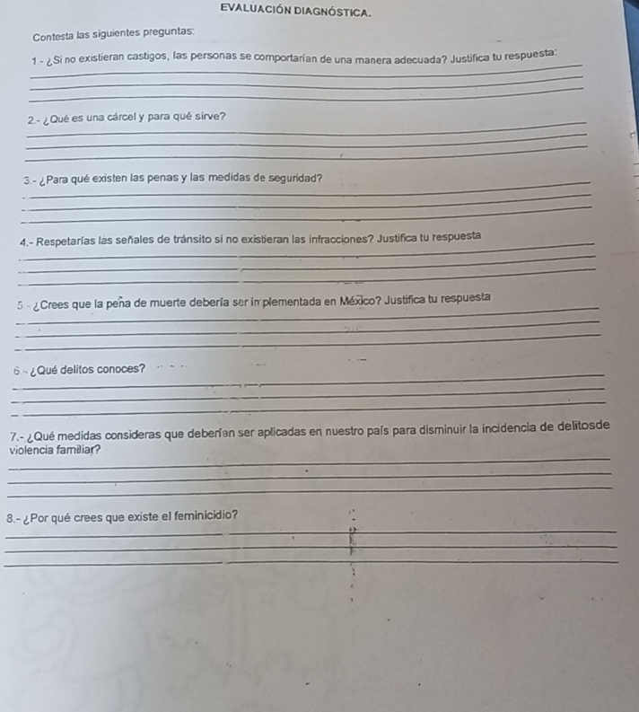 evaluación diagnóstica. 
Contesta las siguientes preguntas: 
_ 
1 - ¿Si no existieran castigos, las personas se comportarían de una manera adecuada? Justifica tu respuesta: 
_ 
_ 
_2.- ¿Qué es una cárcel y para qué sirve? 
_ 
_ 
_3.- ¿Para qué existen las penas y las medidas de seguridad? 
_ 
_ 
_4.- Respetarías las señales de tránsito si no existieran las infracciones? Justifica tu respuesta 
_ 
_ 
_ 
5 - ¿Crees que la peña de muerte debería ser in plementada en México? Justifica tu respuesta 
_ 
_ 
_ 
_ 
6 ~ ¿Qué delitos conoces? 
_ 
_ 
7.- ¿ Qué medidas consideras que deberían ser aplicadas en nuestro país para disminuir la incidencia de delitosde 
_ 
violencia familiar? 
_ 
_ 
8.- ¿Por qué crees que existe el feminicidio? 
_ 
_ 
_ 
_